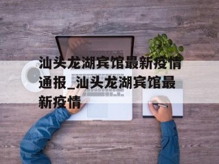 汕头龙湖宾馆最新疫情通报_汕头龙湖宾馆最新疫情