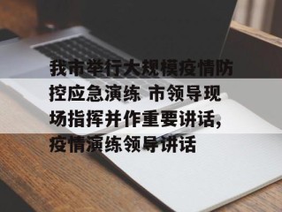 我市举行大规模疫情防控应急演练 市领导现场指挥并作重要讲话,疫情演练领导讲话