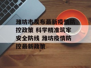 潍坊市发布最新疫情防控政策 科学精准筑牢安全防线 潍坊疫情防控最新政策