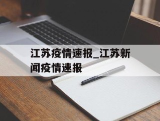 江苏疫情速报_江苏新闻疫情速报