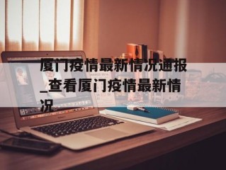 厦门疫情最新情况通报_查看厦门疫情最新情况