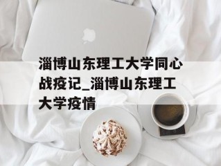 淄博山东理工大学同心战疫记_淄博山东理工大学疫情
