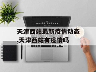 天津西站最新疫情动态,天津西站有疫情吗