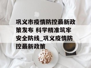 巩义市疫情防控最新政策发布 科学精准筑牢安全防线_巩义疫情防控最新政策