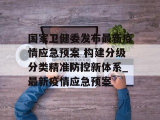 国家卫健委发布最新疫情应急预案 构建分级分类精准防控新体系_最新疫情应急预案