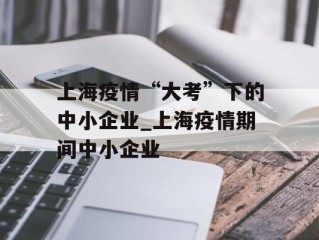 上海疫情“大考”下的中小企业_上海疫情期间中小企业