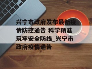 兴宁市政府发布最新疫情防控通告 科学精准筑牢安全防线_兴宁市政府疫情通告