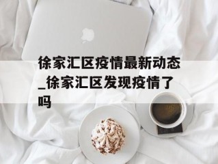 徐家汇区疫情最新动态_徐家汇区发现疫情了吗