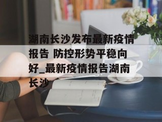 湖南长沙发布最新疫情报告 防控形势平稳向好_最新疫情报告湖南长沙