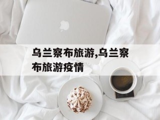 乌兰察布旅游,乌兰察布旅游疫情