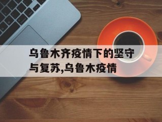 乌鲁木齐疫情下的坚守与复苏,乌鲁木疫情