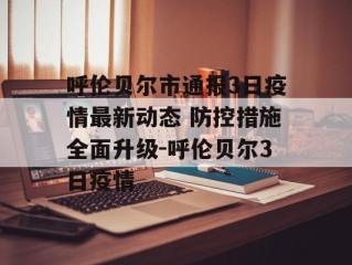 呼伦贝尔市通报3日疫情最新动态 防控措施全面升级-呼伦贝尔3日疫情