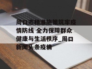 周口市精准施策筑牢疫情防线 全力保障群众健康与生活秩序_周口新闻头条疫情