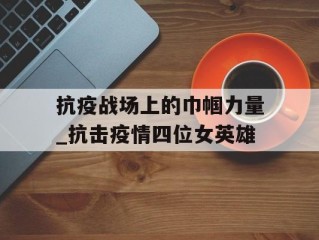 抗疫战场上的巾帼力量_抗击疫情四位女英雄