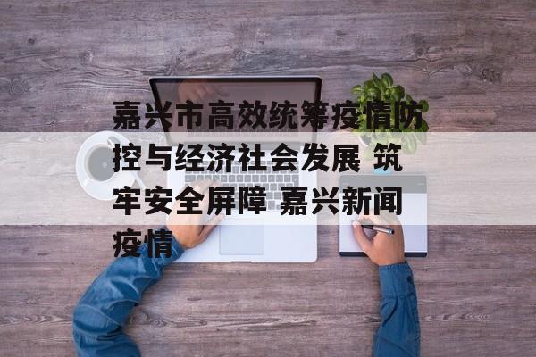 嘉兴市高效统筹疫情防控与经济社会发展 筑牢安全屏障 嘉兴新闻疫情