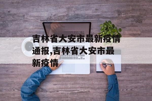 吉林省大安市最新疫情通报,吉林省大安市最新疫情