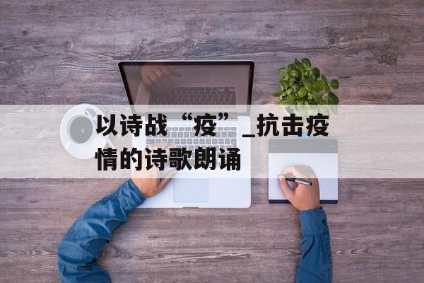 以诗战“疫”_抗击疫情的诗歌朗诵