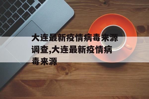 大连最新疫情病毒来源调查,大连最新疫情病毒来源