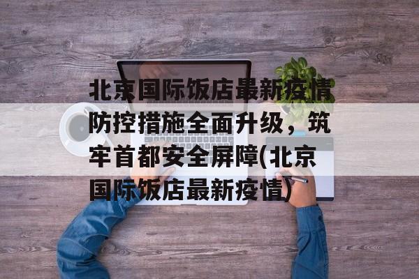 北京国际饭店最新疫情防控措施全面升级，筑牢首都安全屏障(北京国际饭店最新疫情)
