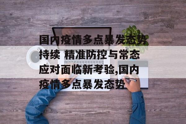 国内疫情多点暴发态势持续 精准防控与常态应对面临新考验,国内疫情多点暴发态势