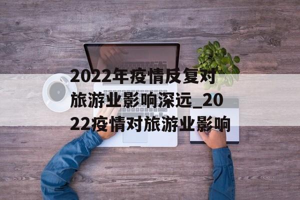 2022年疫情反复对旅游业影响深远_2022疫情对旅游业影响