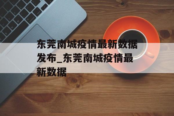 东莞南城疫情最新数据发布_东莞南城疫情最新数据