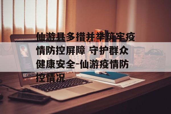 仙游县多措并举筑牢疫情防控屏障 守护群众健康安全-仙游疫情防控情况