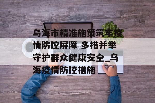 乌海市精准施策筑牢疫情防控屏障 多措并举守护群众健康安全_乌海疫情防控措施