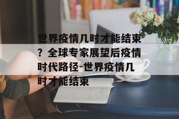 世界疫情几时才能结束？全球专家展望后疫情时代路径-世界疫情几时才能结束