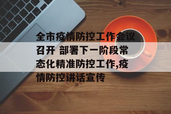 全市疫情防控工作会议召开 部署下一阶段常态化精准防控工作,疫情防控讲话宣传