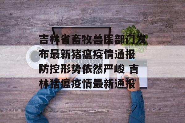 吉林省畜牧兽医部门发布最新猪瘟疫情通报 防控形势依然严峻 吉林猪瘟疫情最新通报