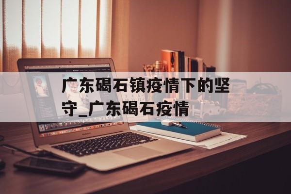 广东碣石镇疫情下的坚守_广东碣石疫情