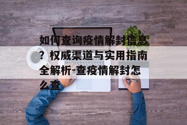 如何查询疫情解封信息？权威渠道与实用指南全解析-查疫情解封怎么查