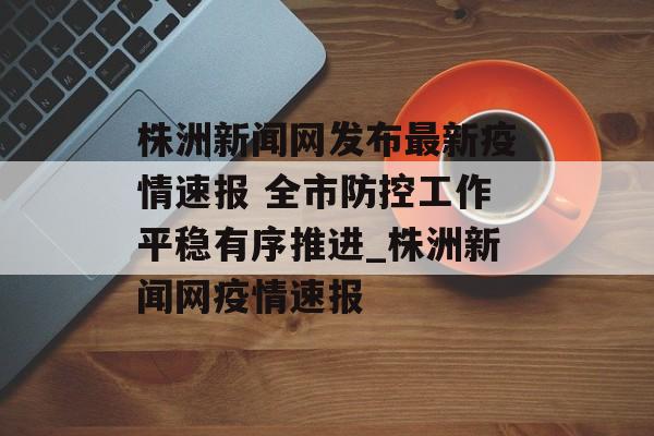 株洲新闻网发布最新疫情速报 全市防控工作平稳有序推进_株洲新闻网疫情速报