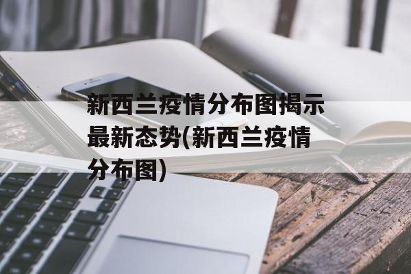 新西兰疫情分布图揭示最新态势(新西兰疫情分布图)