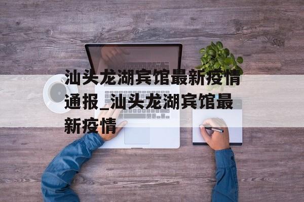 汕头龙湖宾馆最新疫情通报_汕头龙湖宾馆最新疫情