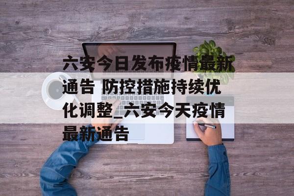 六安今日发布疫情最新通告 防控措施持续优化调整_六安今天疫情最新通告