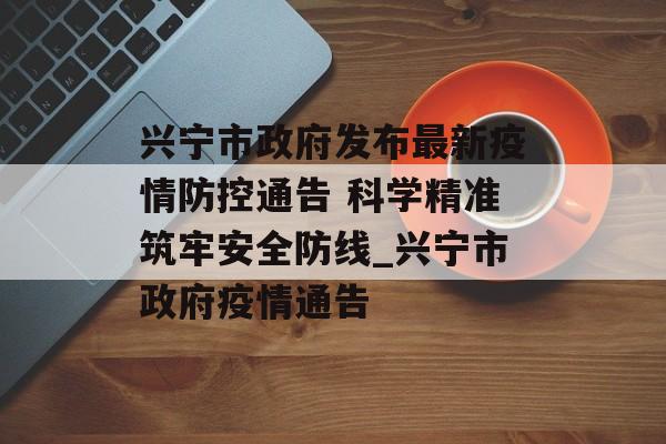 兴宁市政府发布最新疫情防控通告 科学精准筑牢安全防线_兴宁市政府疫情通告