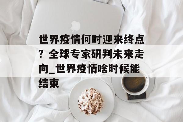 世界疫情何时迎来终点？全球专家研判未来走向_世界疫情啥时候能结束