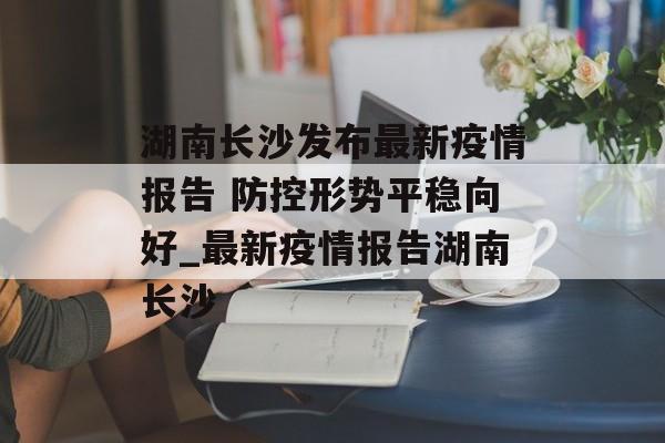 湖南长沙发布最新疫情报告 防控形势平稳向好_最新疫情报告湖南长沙