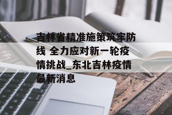 吉林省精准施策筑牢防线 全力应对新一轮疫情挑战_东北吉林疫情最新消息
