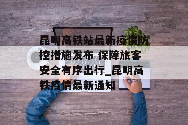 昆明高铁站最新疫情防控措施发布 保障旅客安全有序出行_昆明高铁疫情最新通知