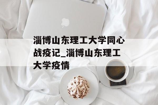 淄博山东理工大学同心战疫记_淄博山东理工大学疫情