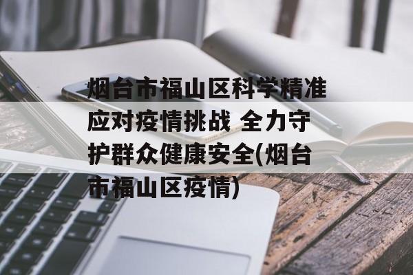 烟台市福山区科学精准应对疫情挑战 全力守护群众健康安全(烟台市福山区疫情)