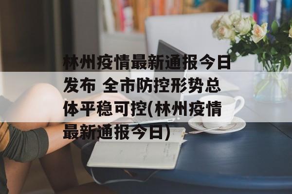 林州疫情最新通报今日发布 全市防控形势总体平稳可控(林州疫情最新通报今日)